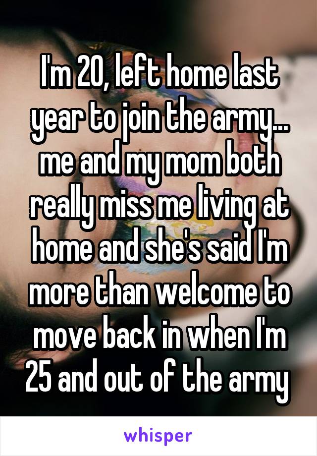 I'm 20, left home last year to join the army... me and my mom both really miss me living at home and she's said I'm more than welcome to move back in when I'm 25 and out of the army 