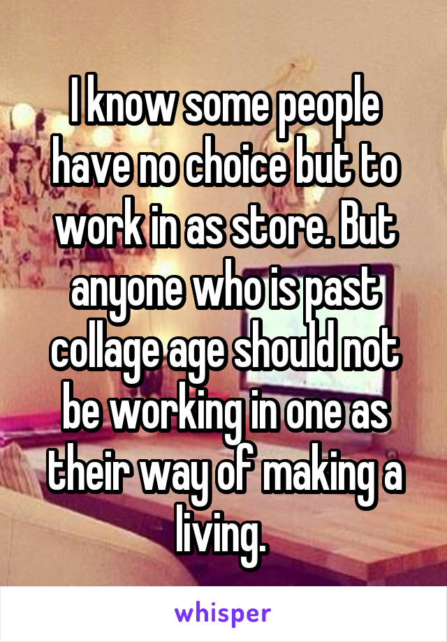 I know some people have no choice but to work in as store. But anyone who is past collage age should not be working in one as their way of making a living. 