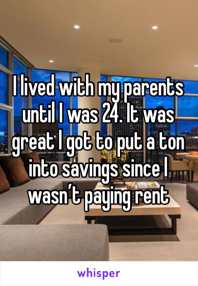 I lived with my parents until I was 24. It was great I got to put a ton into savings since I wasn’t paying rent