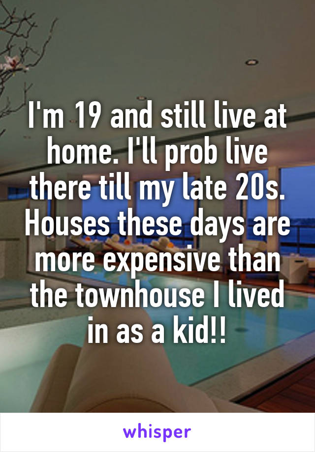 I'm 19 and still live at home. I'll prob live there till my late 20s. Houses these days are more expensive than the townhouse I lived in as a kid!!