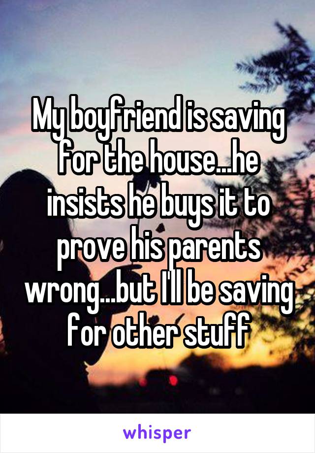 My boyfriend is saving for the house...he insists he buys it to prove his parents wrong...but I'll be saving for other stuff