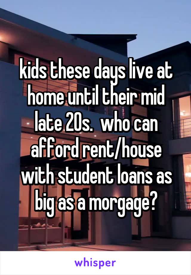 kids these days live at home until their mid late 20s.  who can afford rent/house with student loans as big as a morgage?