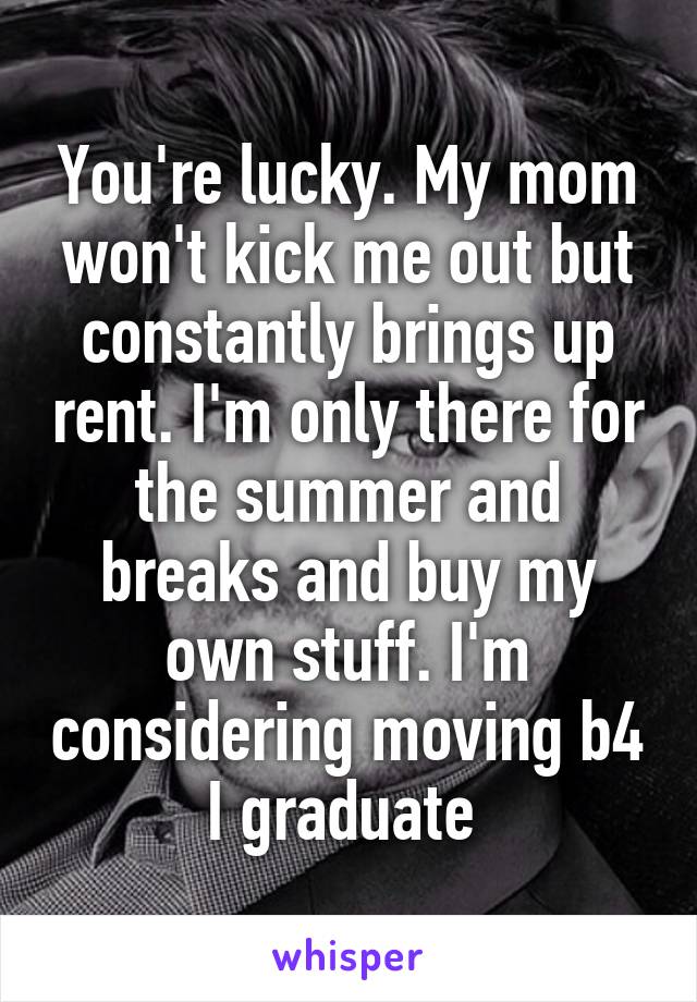 You're lucky. My mom won't kick me out but constantly brings up rent. I'm only there for the summer and breaks and buy my own stuff. I'm considering moving b4 I graduate 