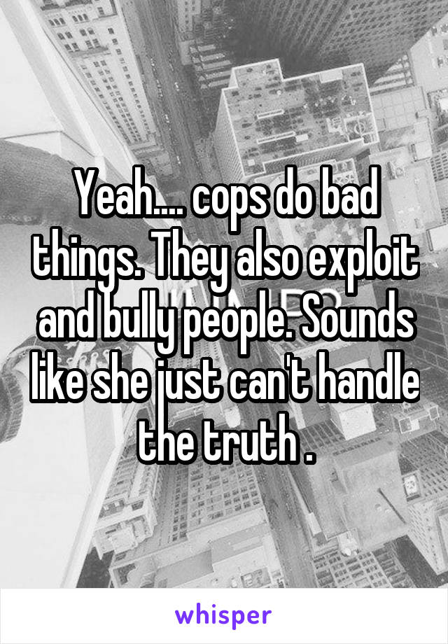 Yeah.... cops do bad things. They also exploit and bully people. Sounds like she just can't handle the truth .