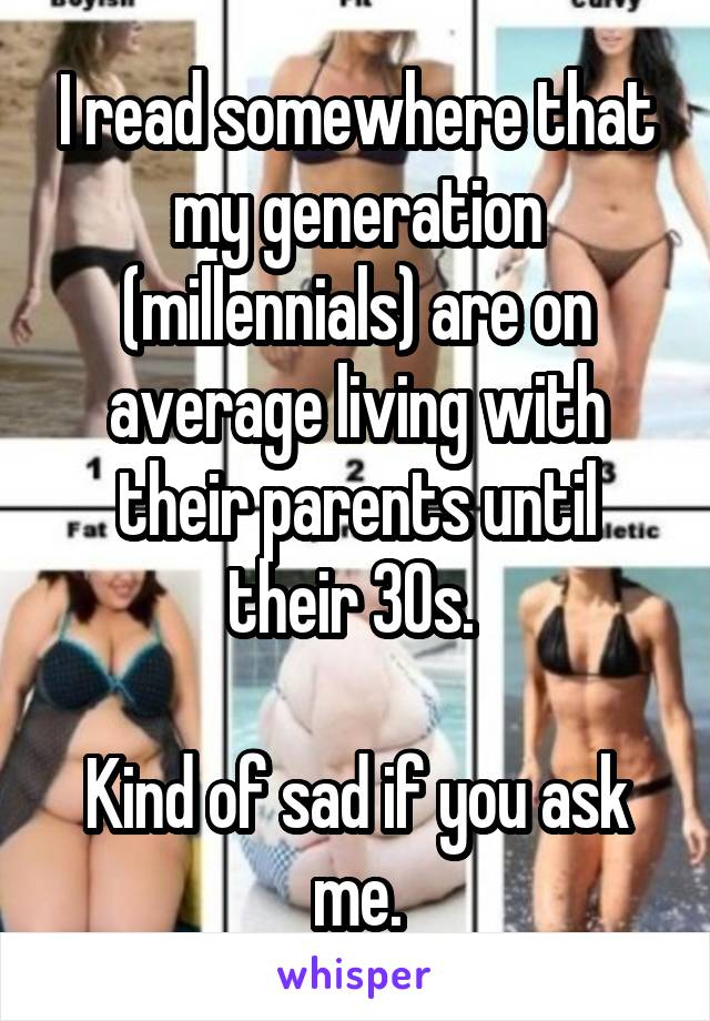 I read somewhere that my generation (millennials) are on average living with their parents until their 30s. 

Kind of sad if you ask me.