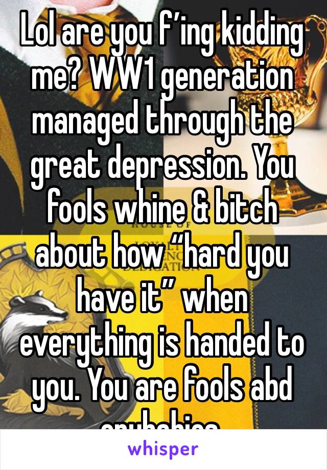 Lol are you f’ing kidding me? WW1 generation managed through the great depression. You fools whine & bitch about how “hard you have it” when everything is handed to you. You are fools abd crybabies.