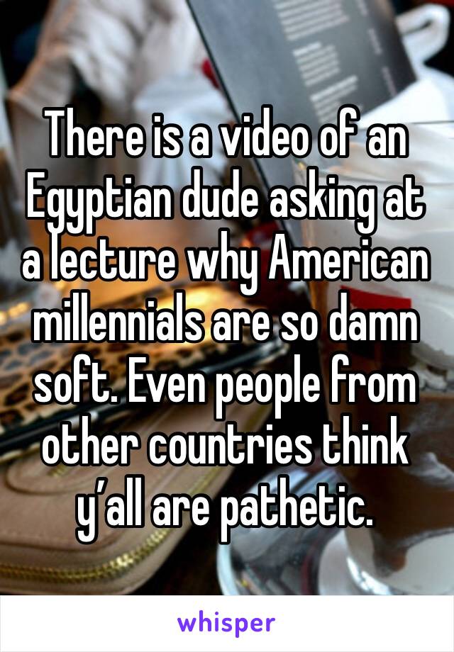 There is a video of an Egyptian dude asking at a lecture why American millennials are so damn soft. Even people from other countries think y’all are pathetic.