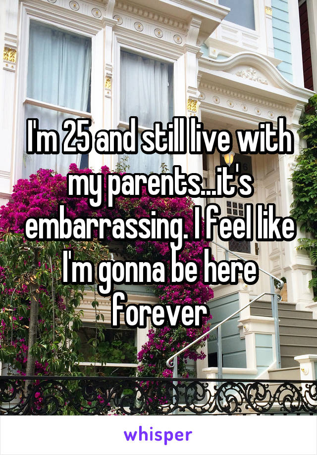 I'm 25 and still live with my parents...it's embarrassing. I feel like I'm gonna be here forever