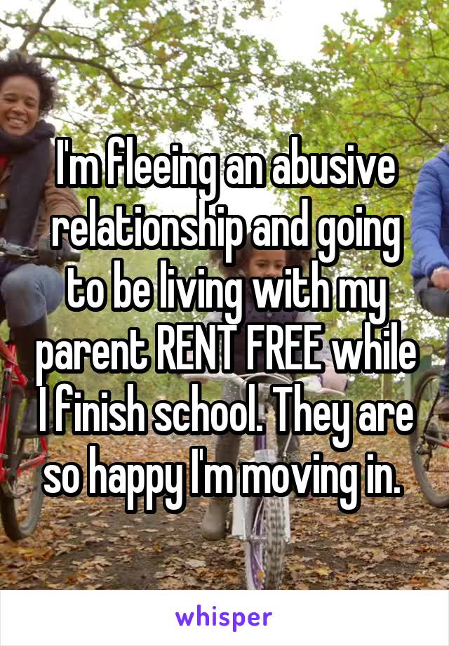 I'm fleeing an abusive relationship and going to be living with my parent RENT FREE while I finish school. They are so happy I'm moving in. 