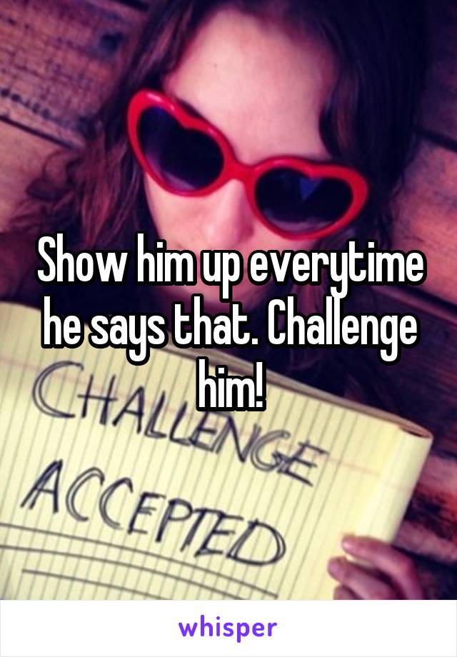 Show him up everytime he says that. Challenge him!