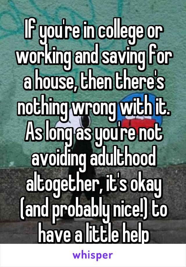 If you're in college or working and saving for a house, then there's nothing wrong with it. As long as you're not avoiding adulthood altogether, it's okay (and probably nice!) to have a little help