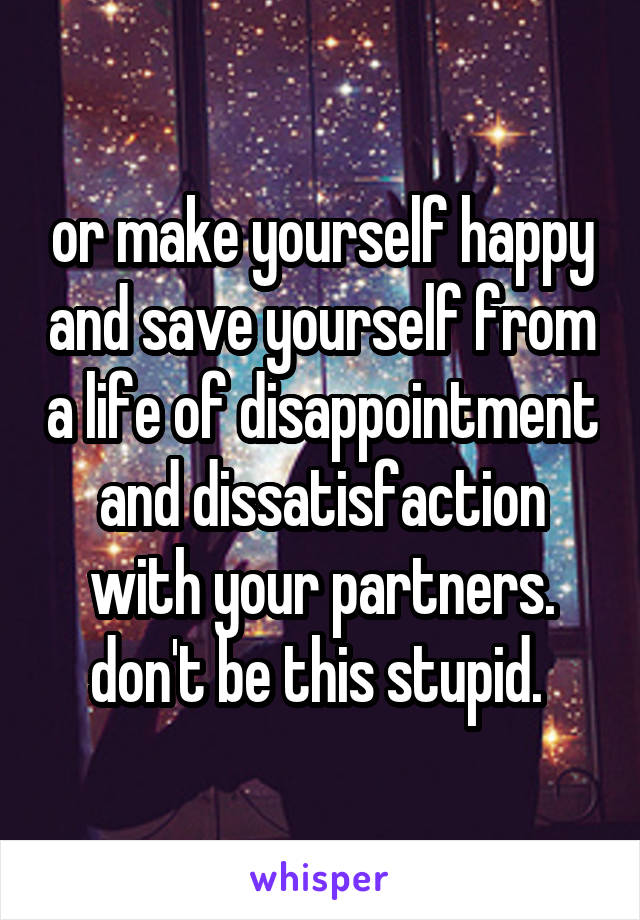 or make yourself happy and save yourself from a life of disappointment and dissatisfaction with your partners. don't be this stupid. 