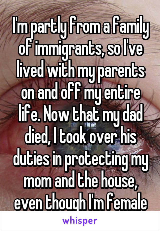 I'm partly from a family of immigrants, so I've lived with my parents on and off my entire life. Now that my dad died, I took over his duties in protecting my mom and the house, even though I'm female
