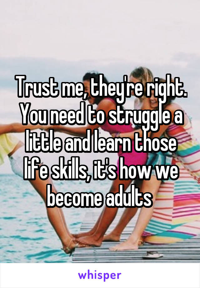 Trust me, they're right. You need to struggle a little and learn those life skills, it's how we become adults 