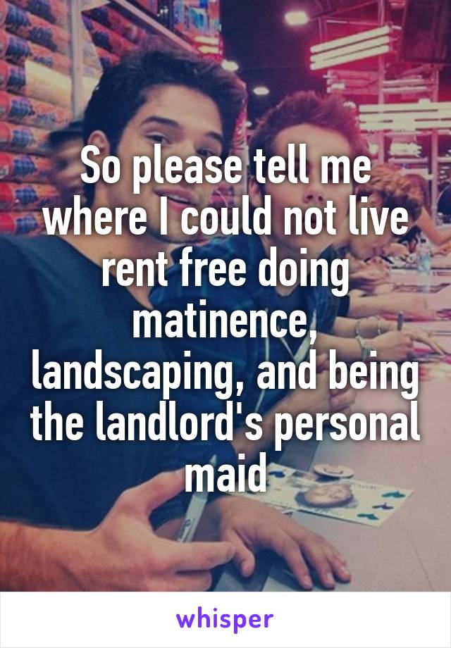 So please tell me where I could not live rent free doing matinence, landscaping, and being the landlord's personal maid