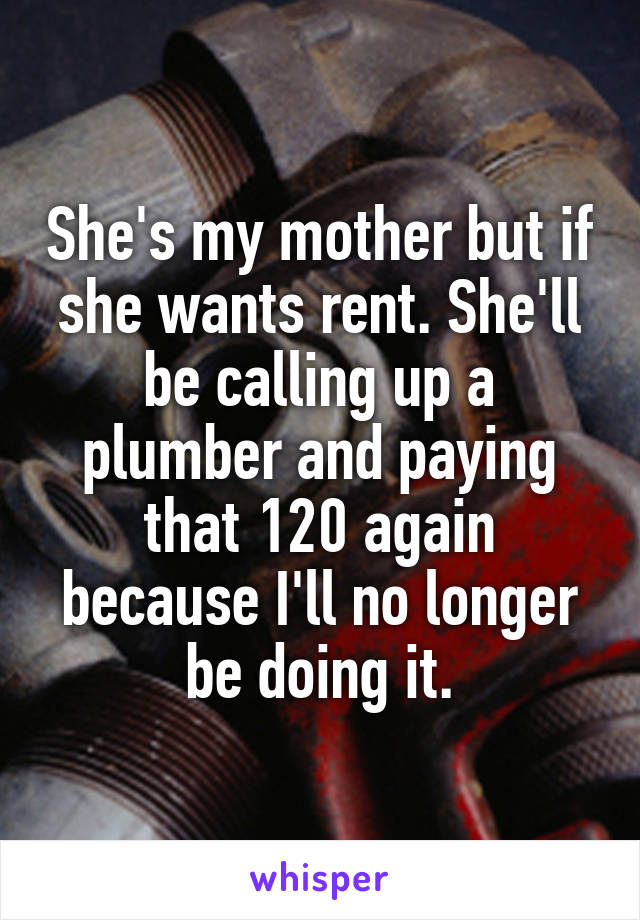 She's my mother but if she wants rent. She'll be calling up a plumber and paying that 120 again because I'll no longer be doing it.