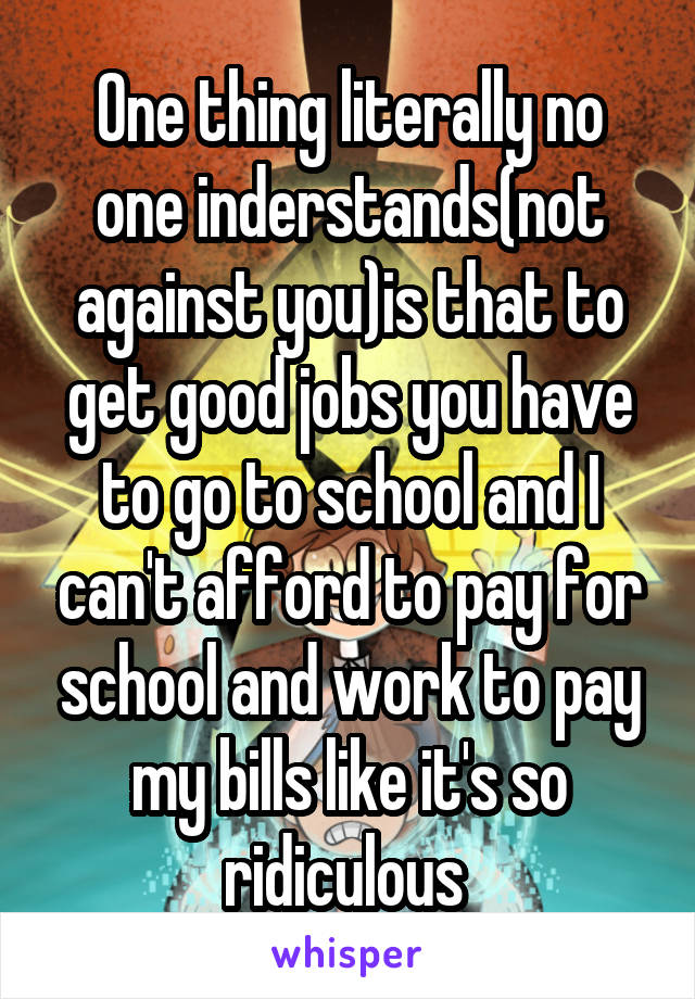 One thing literally no one inderstands(not against you)is that to get good jobs you have to go to school and I can't afford to pay for school and work to pay my bills like it's so ridiculous 