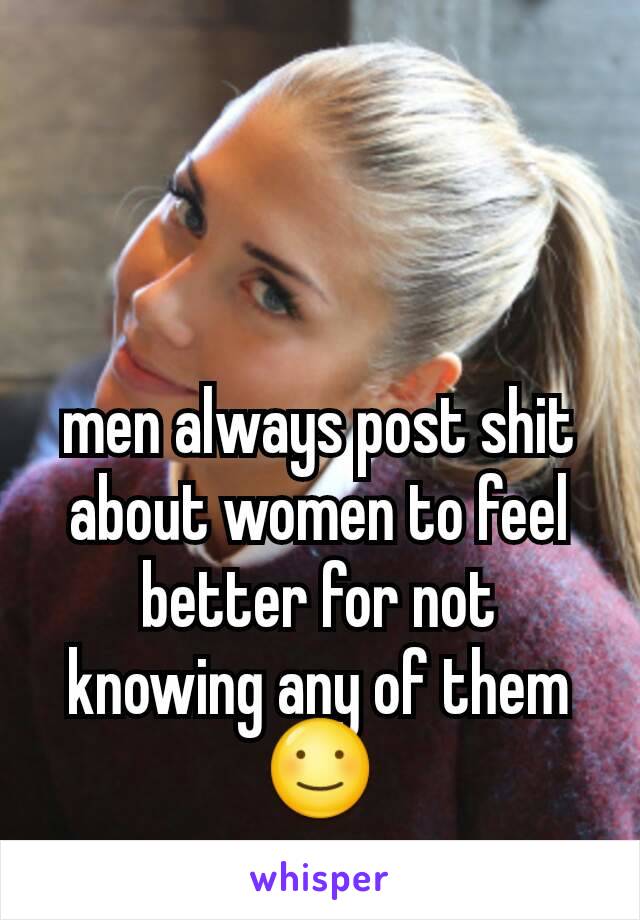 men always post shit about women to feel better for not knowing any of them ☺