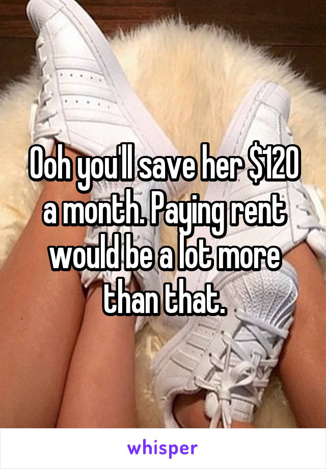 Ooh you'll save her $120 a month. Paying rent would be a lot more than that.