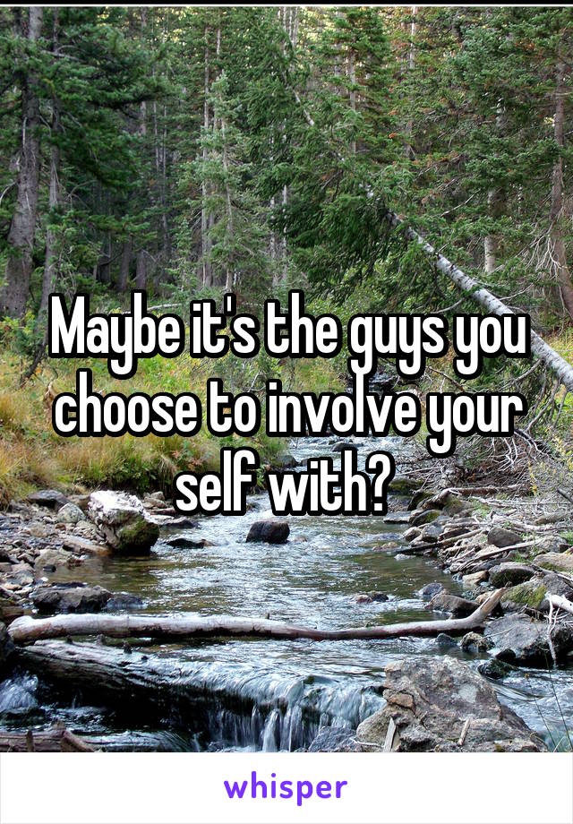 Maybe it's the guys you choose to involve your self with? 