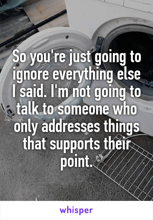 So you're just going to ignore everything else I said. I'm not going to talk to someone who only addresses things that supports their point.