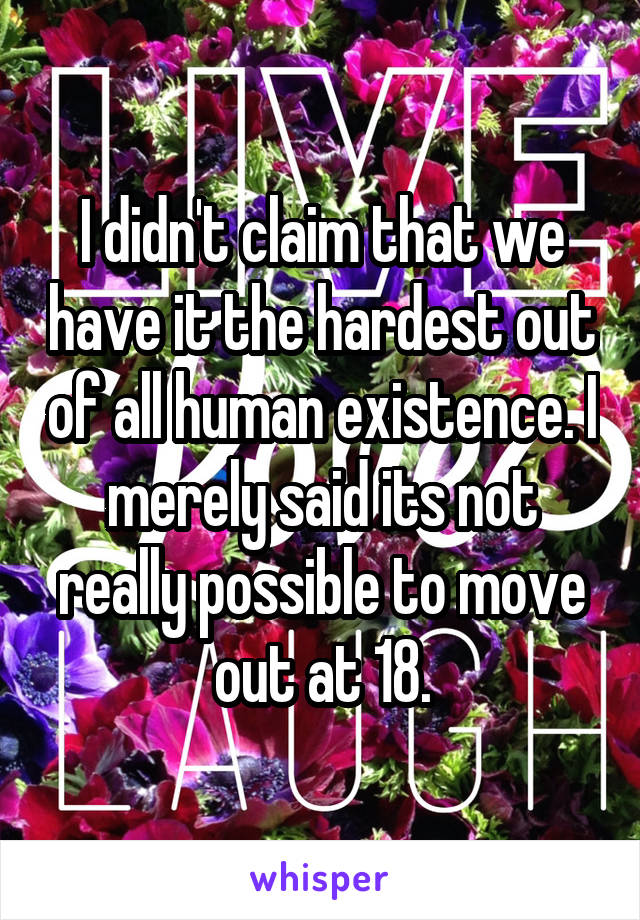 I didn't claim that we have it the hardest out of all human existence. I merely said its not really possible to move out at 18.