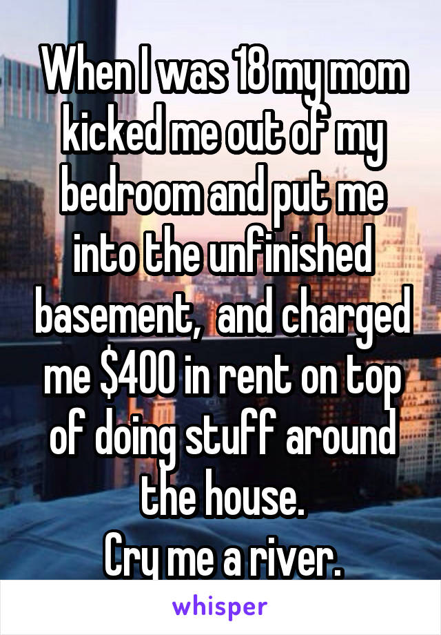 When I was 18 my mom kicked me out of my bedroom and put me into the unfinished basement,  and charged me $400 in rent on top of doing stuff around the house.
Cry me a river.