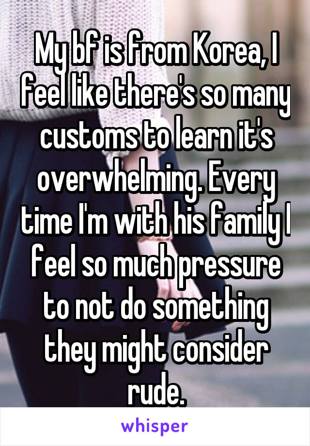 My bf is from Korea, I feel like there's so many customs to learn it's overwhelming. Every time I'm with his family I feel so much pressure to not do something they might consider rude.