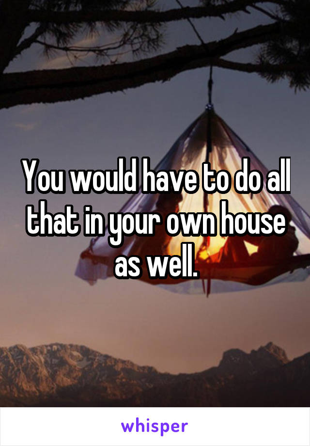 You would have to do all that in your own house as well.