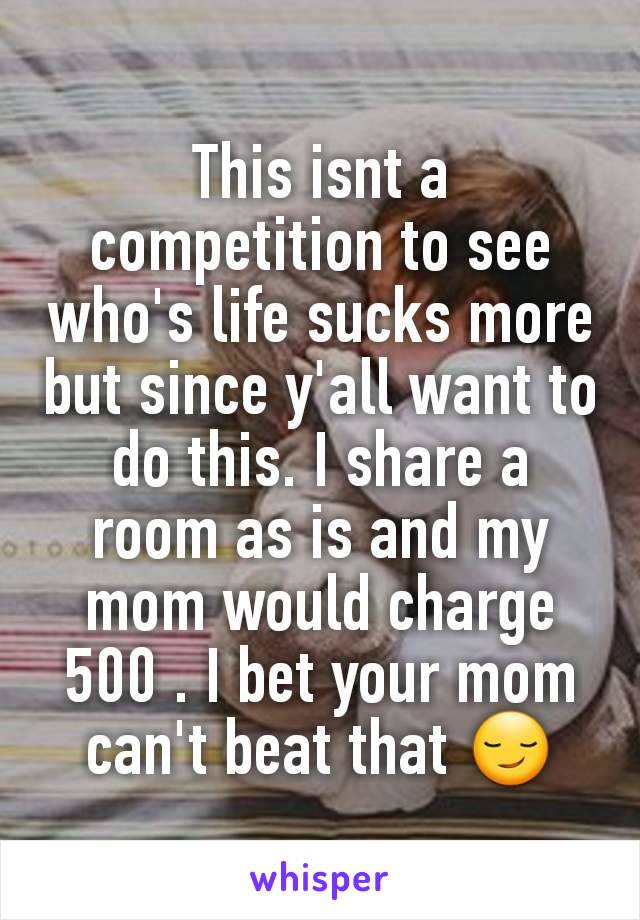 This isnt a competition to see who's life sucks more but since y'all want to do this. I share a room as is and my mom would charge 500 . I bet your mom can't beat that 😏