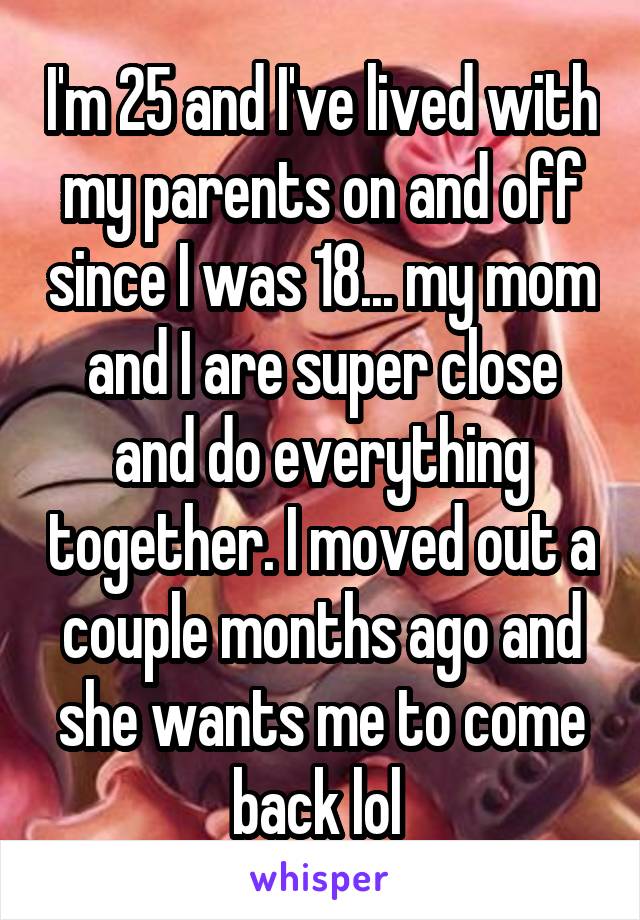 I'm 25 and I've lived with my parents on and off since I was 18... my mom and I are super close and do everything together. I moved out a couple months ago and she wants me to come back lol 