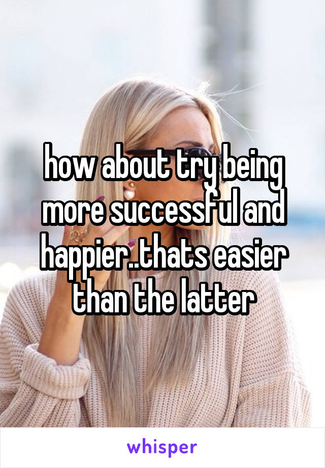 how about try being more successful and happier..thats easier than the latter