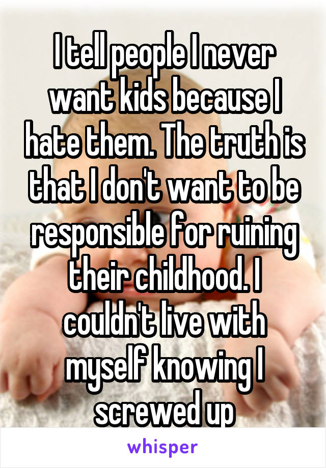 I tell people I never want kids because I hate them. The truth is that I don't want to be responsible for ruining their childhood. I couldn't live with myself knowing I screwed up