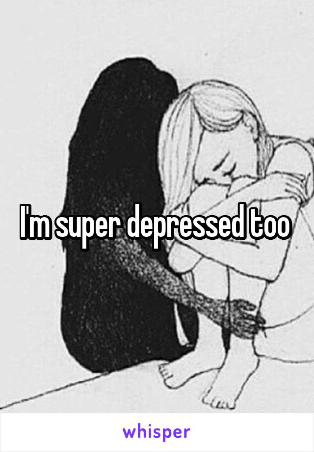 I'm super depressed too 