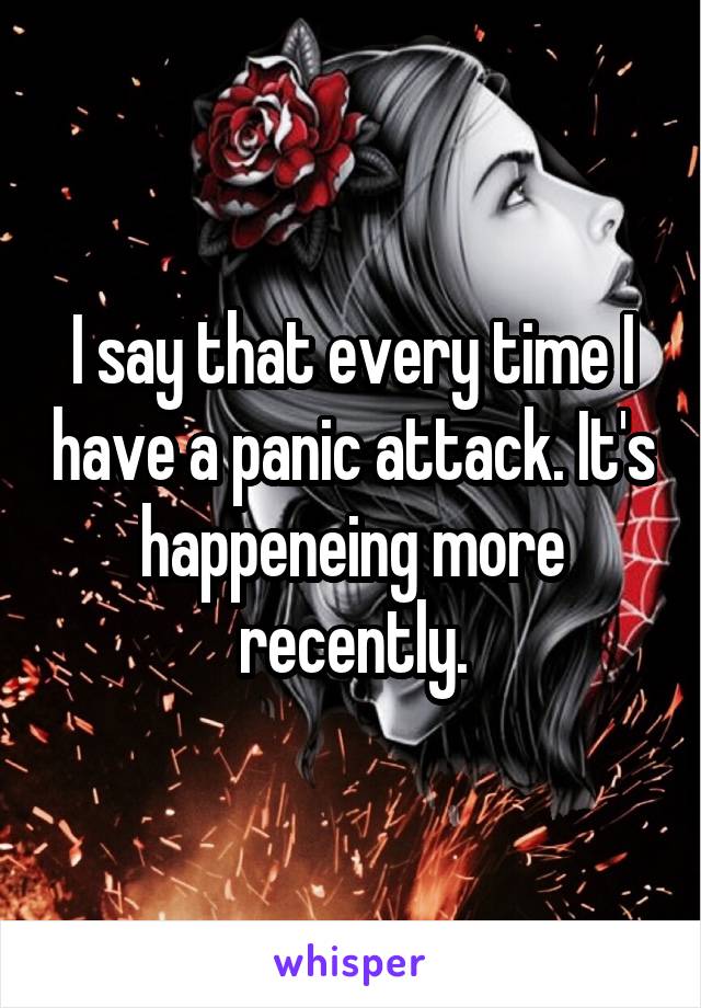 I say that every time I have a panic attack. It's happeneing more recently.