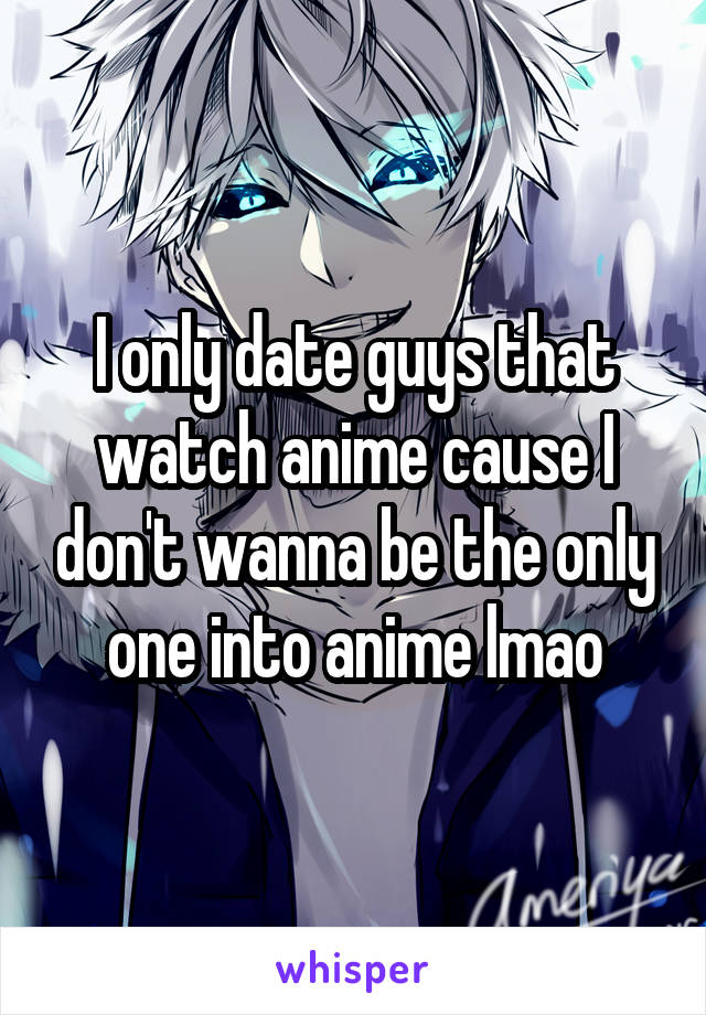 I only date guys that watch anime cause I don't wanna be the only one into anime lmao