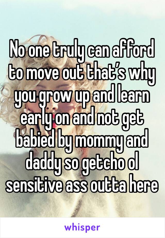 No one truly can afford to move out that’s why you grow up and learn early on and not get babied by mommy and daddy so getcho ol sensitive ass outta here 