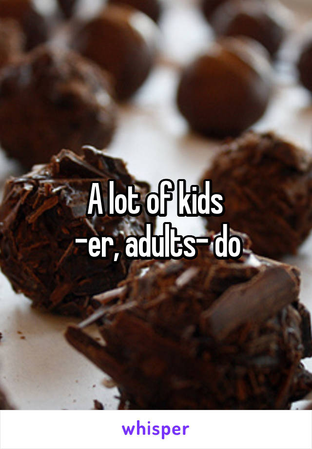 A lot of kids 
-er, adults- do