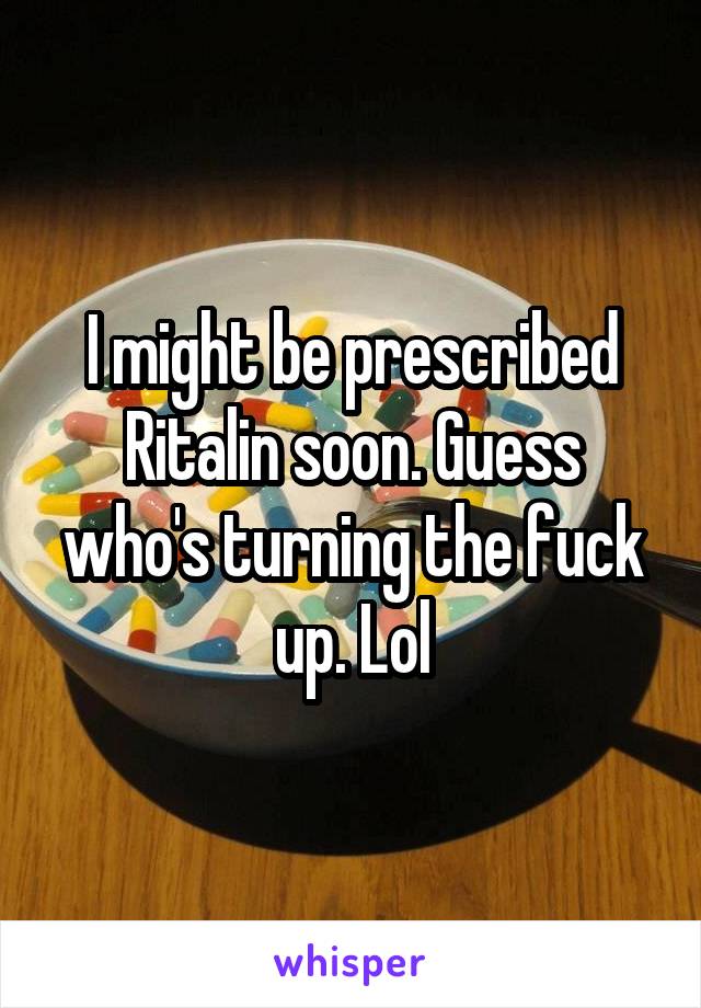 I might be prescribed Ritalin soon. Guess who's turning the fuck up. Lol