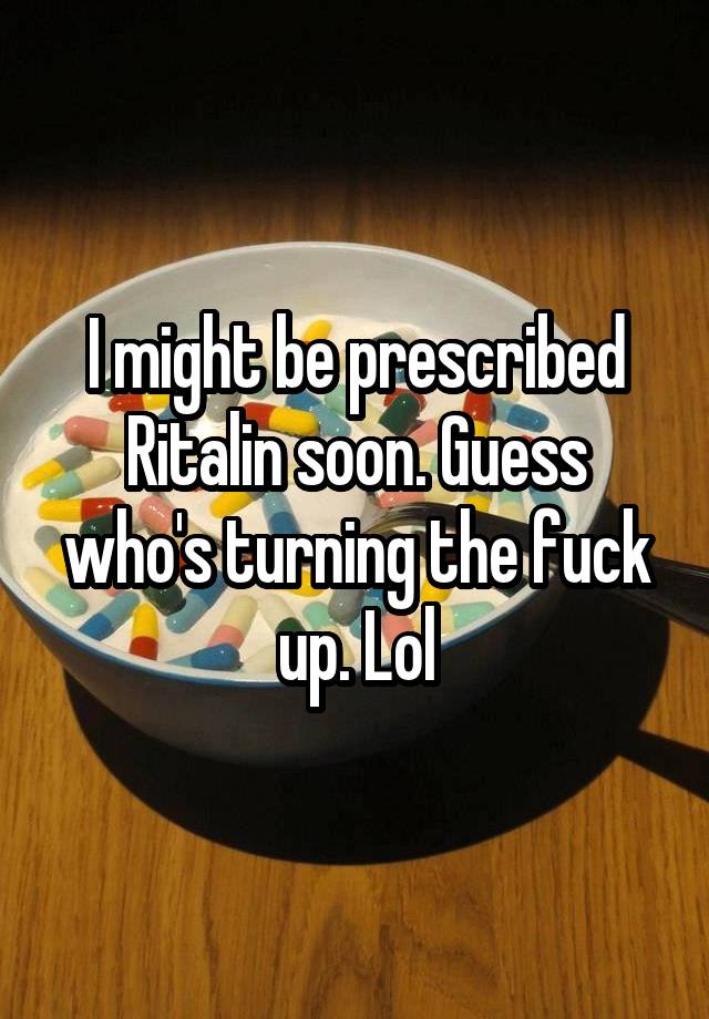 I might be prescribed Ritalin soon. Guess who's turning the fuck up. Lol