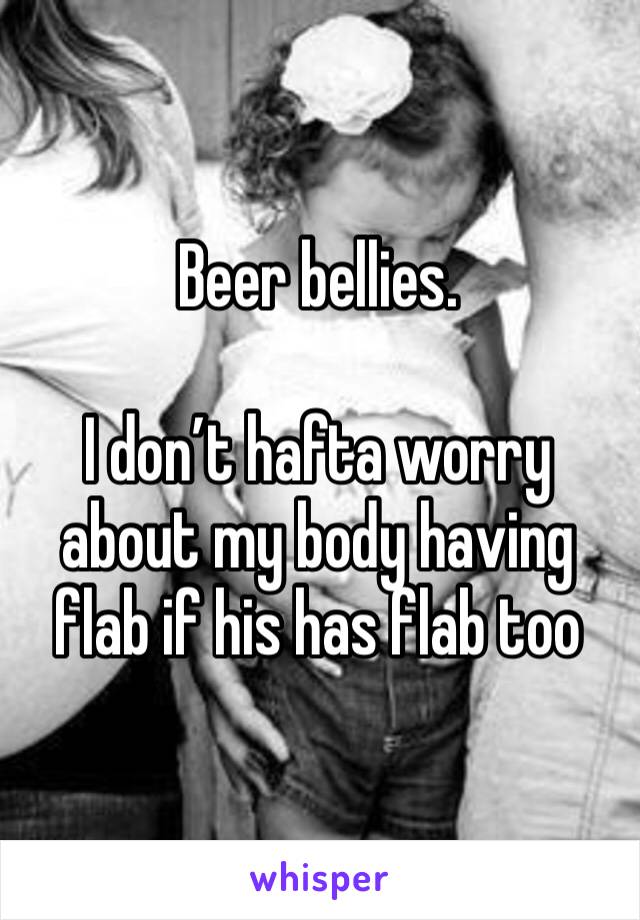 Beer bellies. 

I don’t hafta worry about my body having flab if his has flab too 