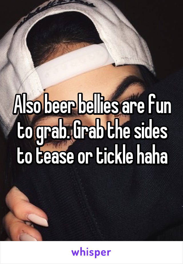 Also beer bellies are fun to grab. Grab the sides to tease or tickle haha