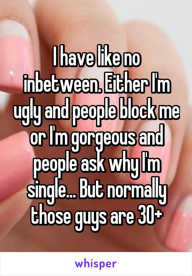 I have like no inbetween. Either I'm ugly and people block me or I'm gorgeous and people ask why I'm single... But normally those guys are 30+