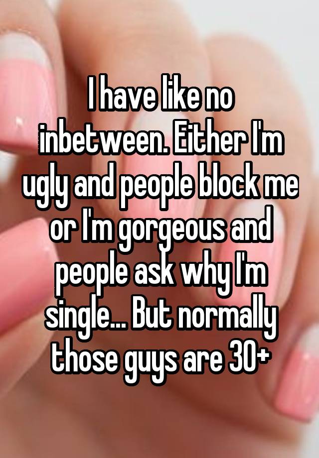 I have like no inbetween. Either I'm ugly and people block me or I'm gorgeous and people ask why I'm single... But normally those guys are 30+