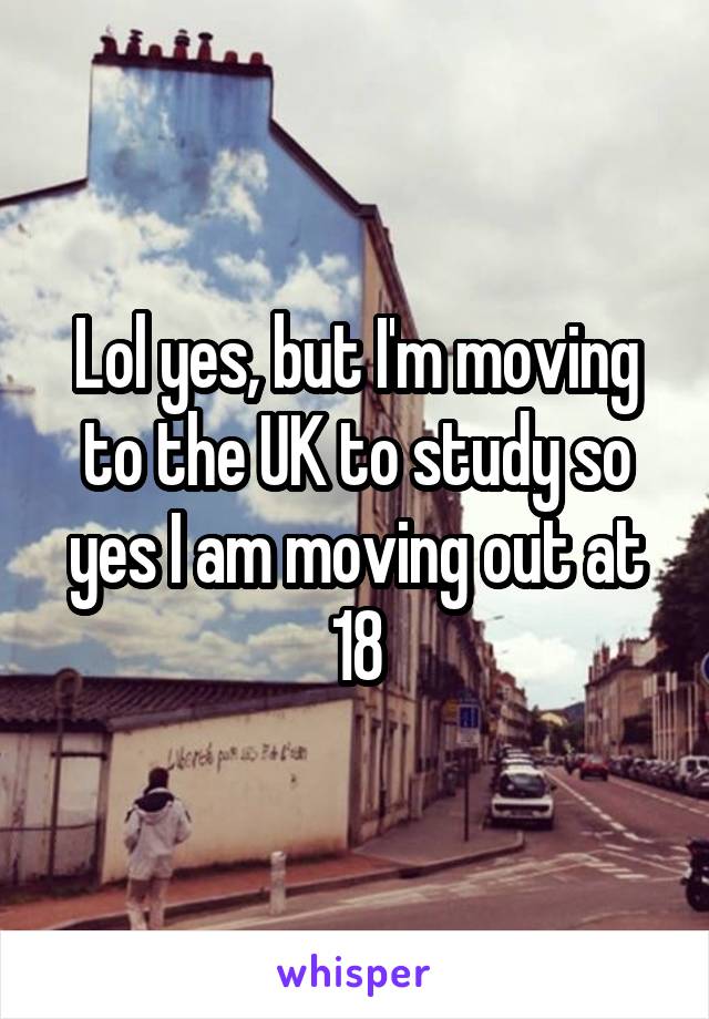 Lol yes, but I'm moving to the UK to study so yes I am moving out at 18