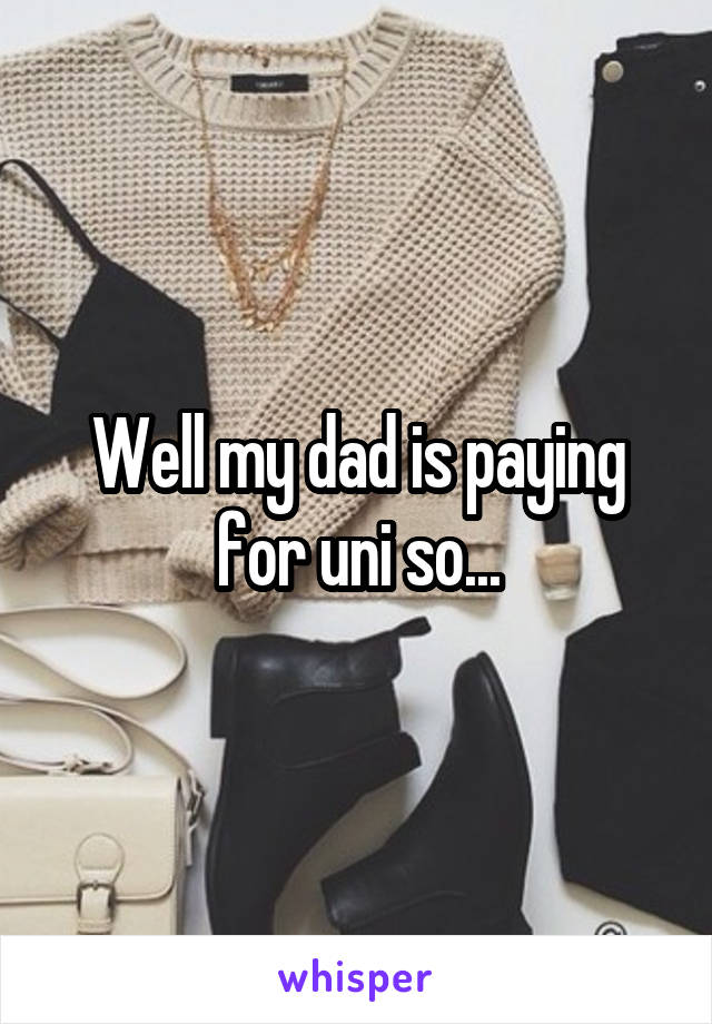 Well my dad is paying for uni so...