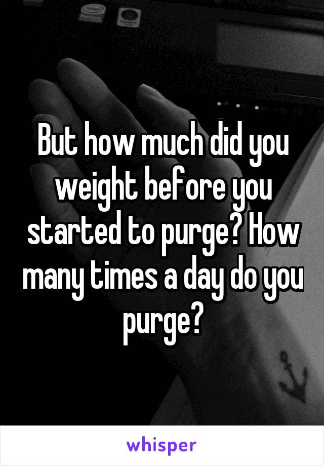 But how much did you weight before you started to purge? How many times a day do you purge?