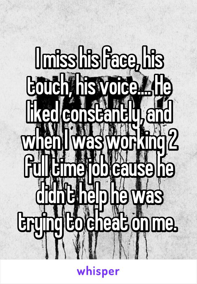 I miss his face, his touch, his voice.... He liked constantly, and when I was working 2 full time job cause he didn't help he was trying to cheat on me. 