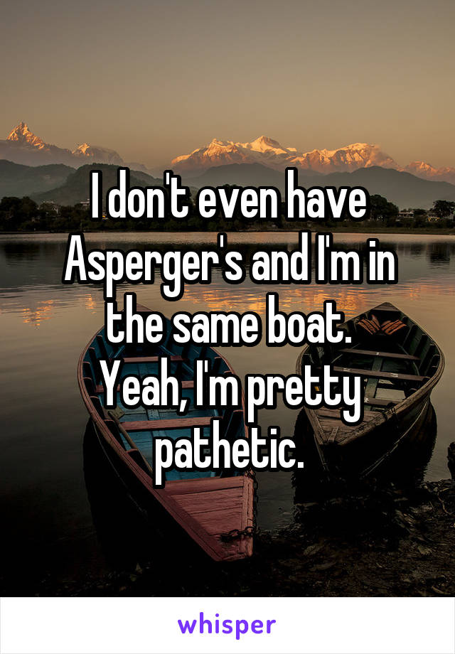 I don't even have Asperger's and I'm in the same boat.
Yeah, I'm pretty pathetic.