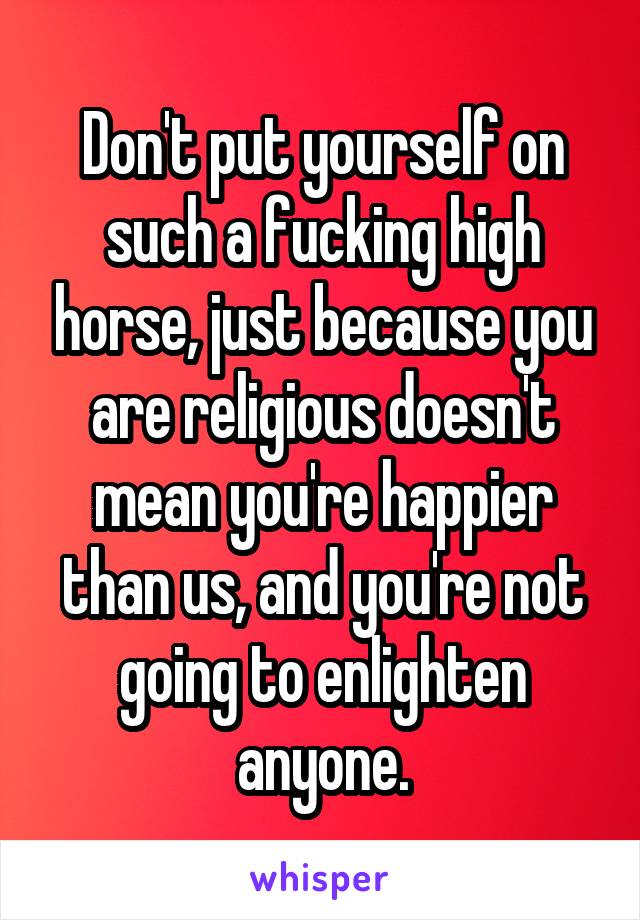 Don't put yourself on such a fucking high horse, just because you are religious doesn't mean you're happier than us, and you're not going to enlighten anyone.